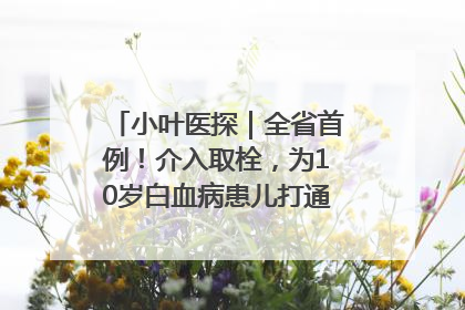 小叶医探｜全省首例！介入取栓，为10岁白血病患儿打通生命之“脉”
