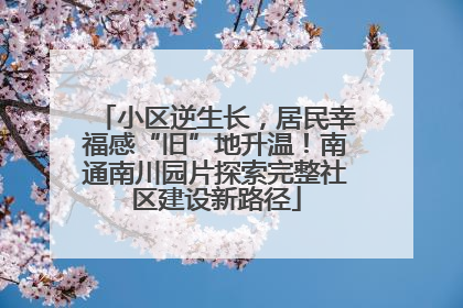 小区逆生长，居民幸福感“旧”地升温！南通南川园片探索完整社区建设新路径