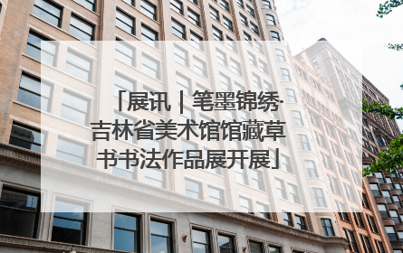 展讯｜笔墨锦绣·吉林省美术馆馆藏草书书法作品展开展
