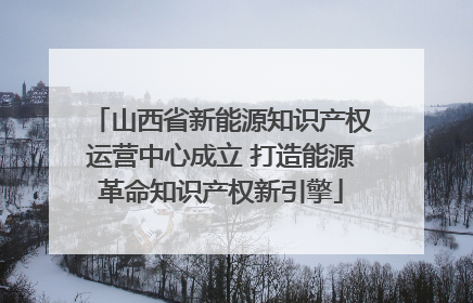 山西省新能源知识产权运营中心成立 打造能源革命知识产权新引擎