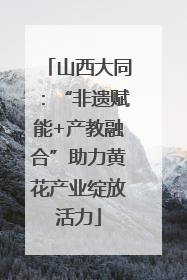 山西大同：“非遗赋能+产教融合”助力黄花产业绽放活力
