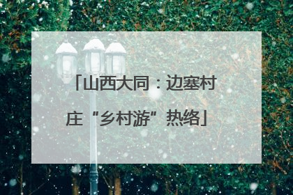 山西大同：边塞村庄“乡村游”热络