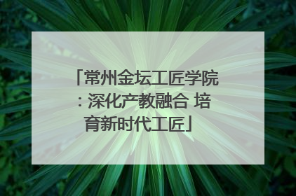 常州金坛工匠学院：深化产教融合 培育新时代工匠