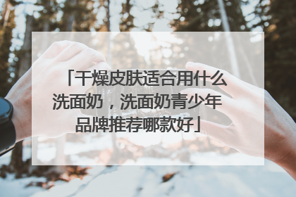 干燥皮肤适合用什么洗面奶，洗面奶青少年品牌推荐哪款好