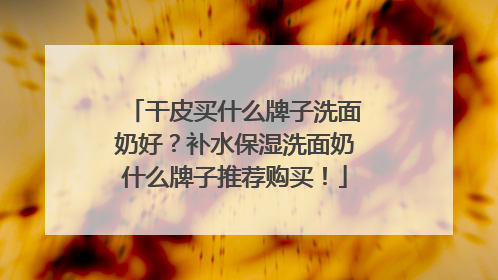 干皮买什么牌子洗面奶好？补水保湿洗面奶什么牌子推荐购买！