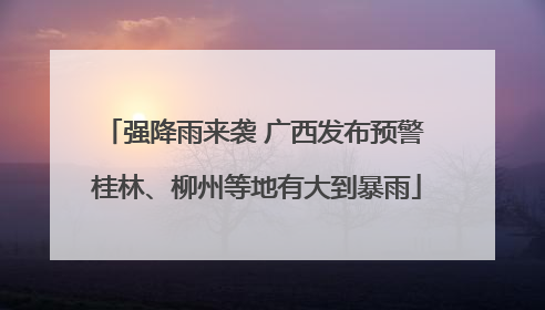 强降雨来袭 广西发布预警 桂林、柳州等地有大到暴雨
