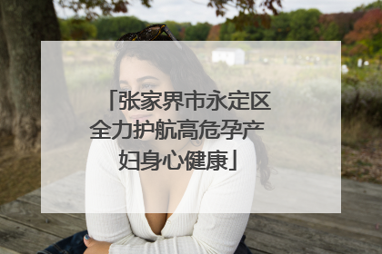 张家界市永定区全力护航高危孕产妇身心健康