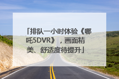 排队一小时体验《哪吒5DVR》，画面精美、舒适度待提升