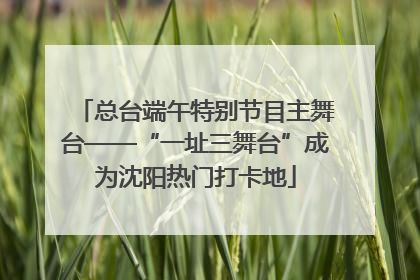 总台端午特别节目主舞台——“一址三舞台”成为沈阳热门打卡地