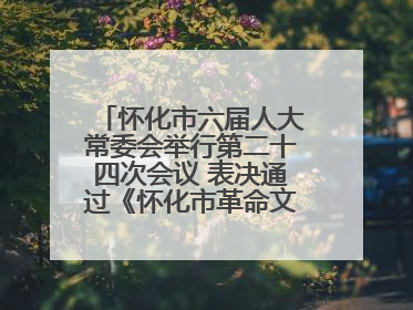 怀化市六届人大常委会举行第二十四次会议 表决通过《怀化市革命文物保护利用若干规定》