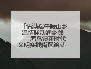 情满端午暖山乡 温情脉动润乡邻——鸬鸟镇新时代文明实践街区绘就文化共富新图景