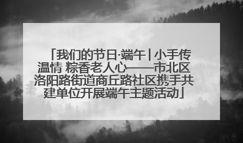 我们的节日·端午│小手传温情 粽香老人心——市北区洛阳路街道商丘路社区携手共建单位开展端午主题活动