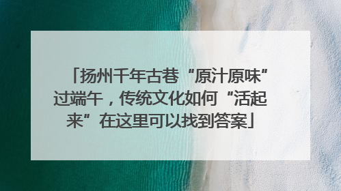 扬州千年古巷“原汁原味”过端午，传统文化如何“活起来”在这里可以找到答案