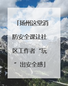 扬州这堂消防安全课让社区工作者“玩”出安全感