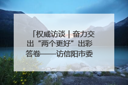 权威访谈｜奋力交出“两个更好”出彩答卷——访信阳市委书记蔡松涛