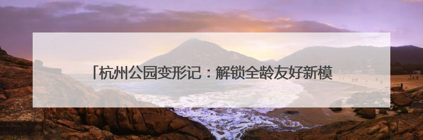 杭州公园变形记：解锁全龄友好新模式，207个打卡地等你来体验！