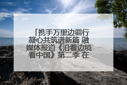 携手万里边疆行 凝心共筑谱新篇 融媒体报道《沿着边境看中国》第二季 在广西东兴正式启动