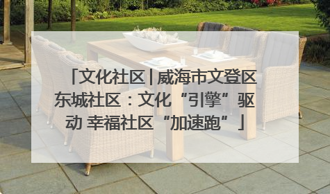文化社区│威海市文登区东城社区：文化“引擎”驱动 幸福社区“加速跑”