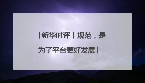 新华时评丨规范，是为了平台更好发展