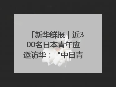 新华鲜报｜近300名日本青年应邀访华：“中日青年可以创造更好的未来”