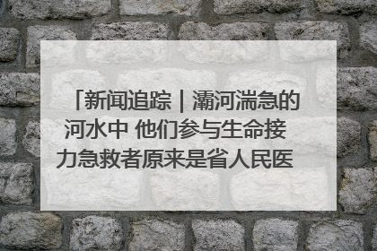 新闻追踪｜灞河湍急的河水中 他们参与生命接力急救者原来是省人民医院00后男护士
