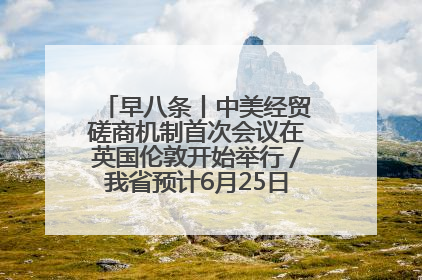 早八条丨中美经贸磋商机制首次会议在英国伦敦开始举行／我省预计6月25日公布高考成绩与录取最低控制分数线