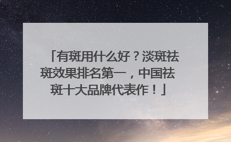 有斑用什么好？淡斑祛斑效果排名第一，中国祛斑十大品牌代表作！