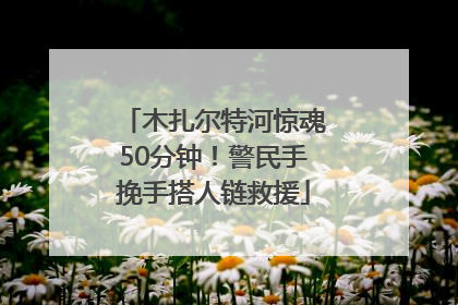 木扎尔特河惊魂50分钟！警民手挽手搭人链救援