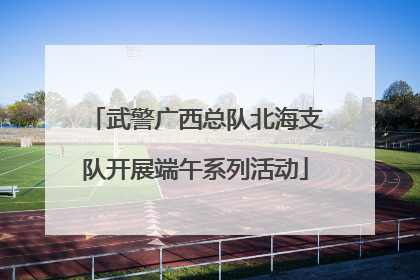 武警广西总队北海支队开展端午系列活动