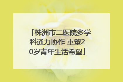 株洲市二医院多学科通力协作 重塑20岁青年生活希望