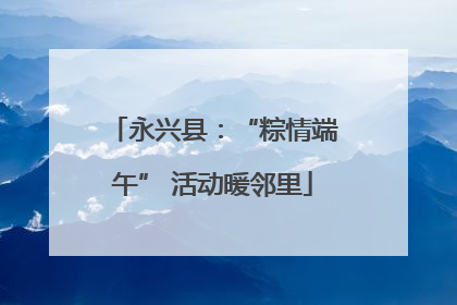 永兴县：“粽情端午” 活动暖邻里