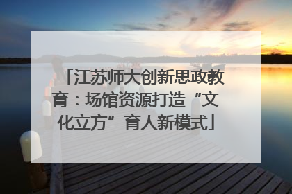 江苏师大创新思政教育：场馆资源打造“文化立方”育人新模式