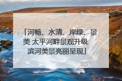 河畅、水清、岸绿、景美 太平河畔景观升级 滨河美景亮丽呈现