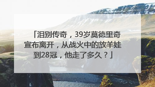 泪别传奇，39岁莫德里奇宣布离开，从战火中的放羊娃到28冠，他走了多久？