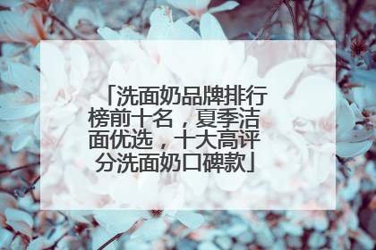 洗面奶品牌排行榜前十名，夏季洁面优选，十大高评分洗面奶口碑款