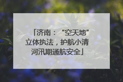 济南：“空天地”立体执法，护航小清河汛期通航安全