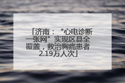 济南：“心电诊断一张网”实现区县全覆盖，救治胸痛患者2.19万人次