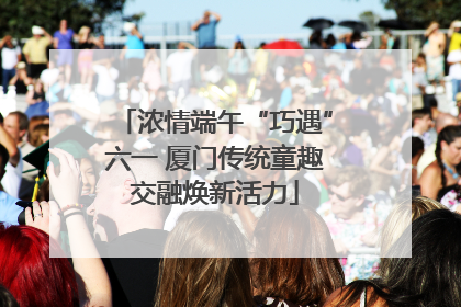 浓情端午“巧遇”六一 厦门传统童趣交融焕新活力
