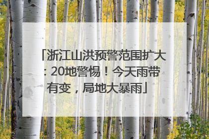 浙江山洪预警范围扩大：20地警惕！今天雨带有变，局地大暴雨