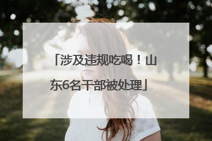 涉及违规吃喝！山东6名干部被处理