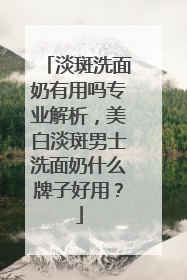 淡斑洗面奶有用吗专业解析，美白淡斑男士洗面奶什么牌子好用？