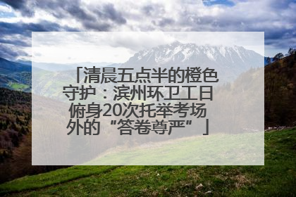 清晨五点半的橙色守护：滨州环卫工日俯身20次托举考场外的“答卷尊严”