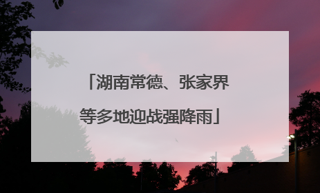 湖南常德、张家界等多地迎战强降雨