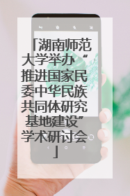 湖南师范大学举办“推进国家民委中华民族共同体研究基地建设”学术研讨会