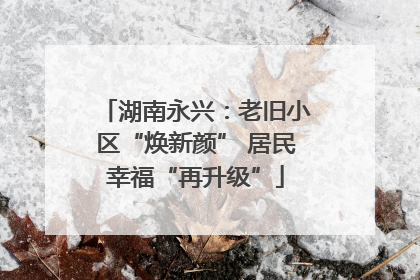 湖南永兴：老旧小区“焕新颜” 居民幸福“再升级”