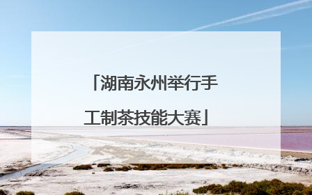 湖南永州举行手工制茶技能大赛