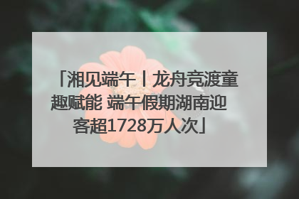 湘见端午丨龙舟竞渡童趣赋能 端午假期湖南迎客超1728万人次