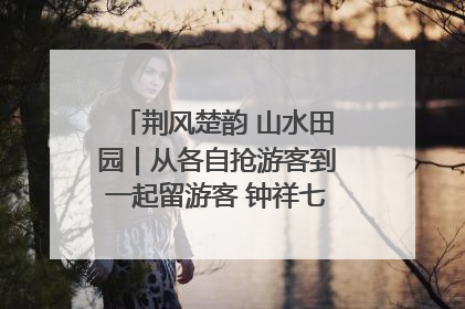 荆风楚韵 山水田园｜从各自抢游客到一起留游客 钟祥七村抱团解了“乡愁”添了“乡酬”