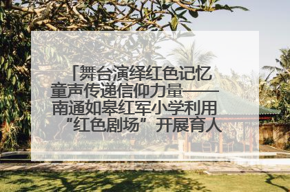 舞台演绎红色记忆 童声传递信仰力量——南通如皋红军小学利用“红色剧场”开展育人实践活动纪实