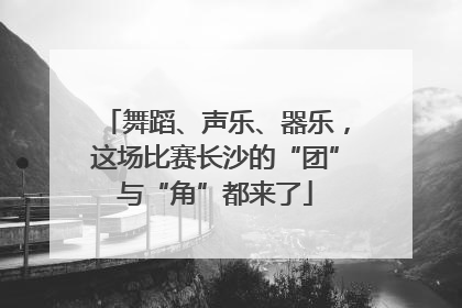 舞蹈、声乐、器乐，这场比赛长沙的“团”与“角”都来了